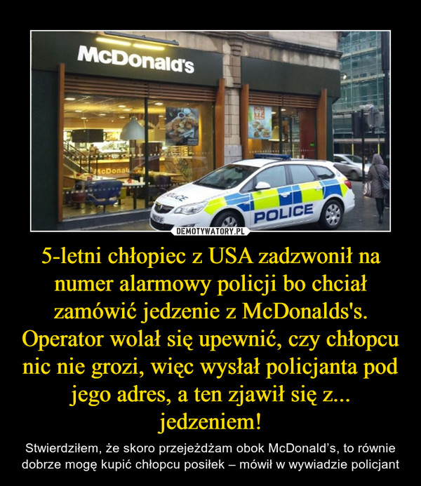 5-letni chłopiec z USA zadzwonił na numer alarmowy policji bo chciał zamówić jedzenie z McDonalds's. Operator wolał się upewnić, czy chłopcu nic nie grozi, więc wysłał policjanta pod jego adres, a ten zjawił się z... jedzeniem! – Stwierdziłem, że skoro przejeżdżam obok McDonald’s, to równie dobrze mogę kupić chłopcu posiłek – mówił w wywiadzie policjant 