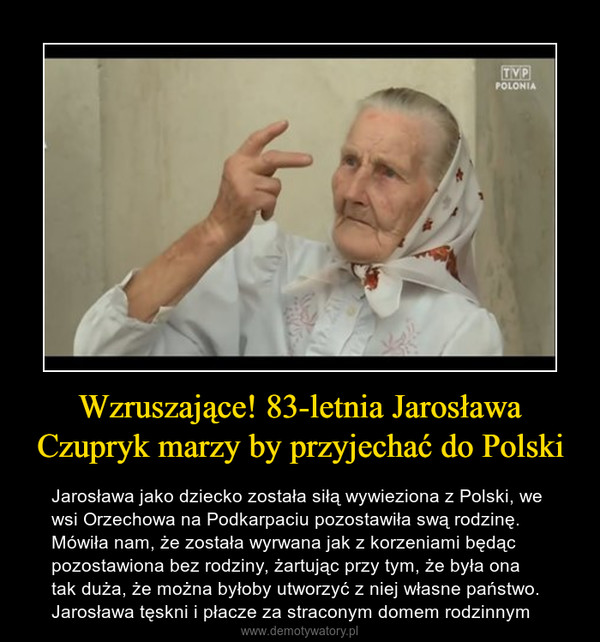 Wzruszające! 83-letnia Jarosława Czupryk marzy by przyjechać do Polski – Jarosława jako dziecko została siłą wywieziona z Polski, we wsi Orzechowa na Podkarpaciu pozostawiła swą rodzinę. Mówiła nam, że została wyrwana jak z korzeniami będąc pozostawiona bez rodziny, żartując przy tym, że była ona tak duża, że można byłoby utworzyć z niej własne państwo. Jarosława tęskni i płacze za straconym domem rodzinnym 