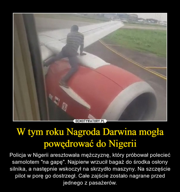 W tym roku Nagroda Darwina mogła powędrować do Nigerii – Policja w Nigerii aresztowała mężczyznę, który próbował polecieć samolotem "na gapę". Najpierw wrzucił bagaż do środka osłony silnika, a następnie wskoczył na skrzydło maszyny. Na szczęście pilot w porę go dostrzegł. Całe zajście zostało nagrane przed jednego z pasażerów. 