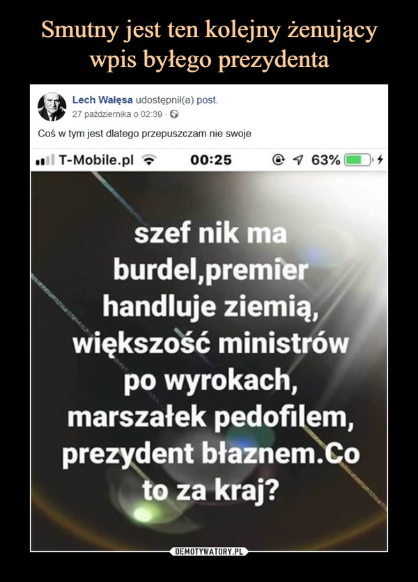  –  Lech Wałęsa udostępnił(a) post.27 października 0 02:39 0Coś w tym jest dlatego przepuszczam nie swojeT-Mobile.pl00:25@ 63%szef nik maburdel,premîerhandluje ziemią,większość ministrówpo wyrokach,marszałekpedoWem,prezydent błaznem. oto za kraj?