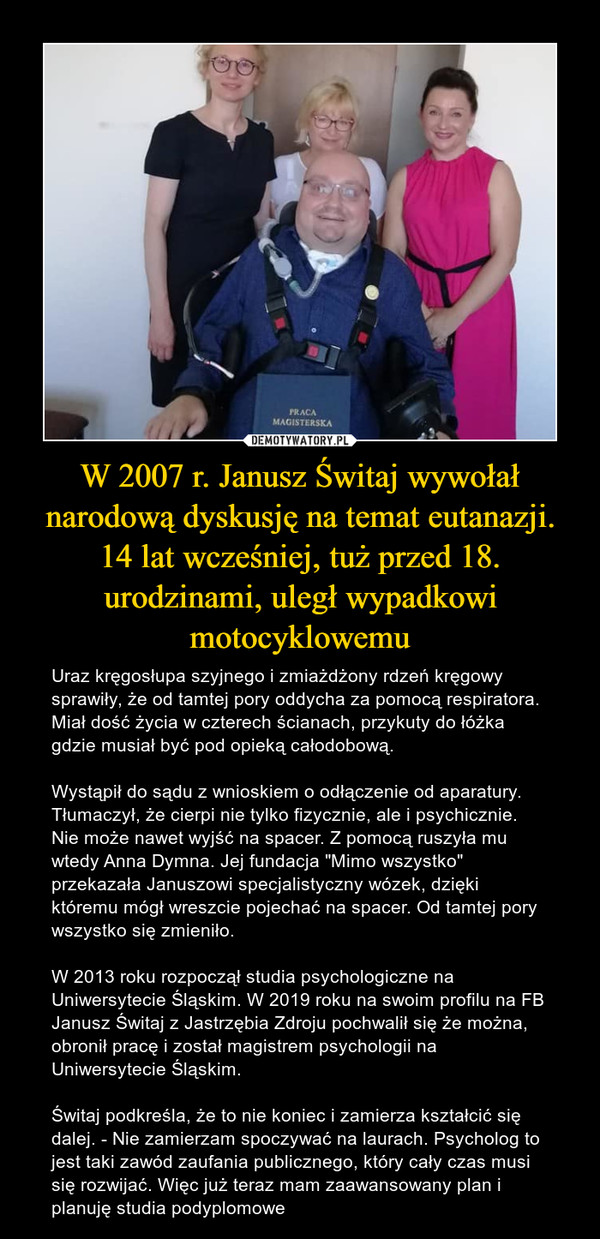 W 2007 r. Janusz Świtaj wywołał narodową dyskusję na temat eutanazji. 14 lat wcześniej, tuż przed 18. urodzinami, uległ wypadkowi motocyklowemu – Uraz kręgosłupa szyjnego i zmiażdżony rdzeń kręgowy sprawiły, że od tamtej pory oddycha za pomocą respiratora. Miał dość życia w czterech ścianach, przykuty do łóżka gdzie musiał być pod opieką całodobową.Wystąpił do sądu z wnioskiem o odłączenie od aparatury. Tłumaczył, że cierpi nie tylko fizycznie, ale i psychicznie. Nie może nawet wyjść na spacer. Z pomocą ruszyła mu wtedy Anna Dymna. Jej fundacja "Mimo wszystko" przekazała Januszowi specjalistyczny wózek, dzięki któremu mógł wreszcie pojechać na spacer. Od tamtej pory wszystko się zmieniło.W 2013 roku rozpoczął studia psychologiczne na Uniwersytecie Śląskim. W 2019 roku na swoim profilu na FB Janusz Świtaj z Jastrzębia Zdroju pochwalił się że można, obronił pracę i został magistrem psychologii na Uniwersytecie Śląskim.Świtaj podkreśla, że to nie koniec i zamierza kształcić się dalej. - Nie zamierzam spoczywać na laurach. Psycholog to jest taki zawód zaufania publicznego, który cały czas musi się rozwijać. Więc już teraz mam zaawansowany plan i planuję studia podyplomowe 