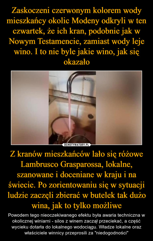 Zaskoczeni czerwonym kolorem wody mieszkańcy okolic Modeny odkryli w ten czwartek, że ich kran, podobnie jak w Nowym Testamencie, zamiast wody leje wino. I to nie byle jakie wino, jak się okazało Z kranów mieszkańców lało się różowe Lambrusco Grasparossa, lokalne, szanowane i doceniane w kraju i na świecie. Po zorientowaniu się w sytuacji ludzie zaczęli zbierać w butelek tak dużo wina, jak to tylko możliwe