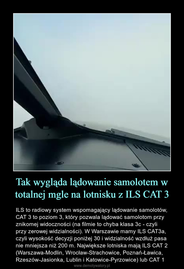 Tak wygląda lądowanie samolotem w totalnej mgle na lotnisku z ILS CAT 3 – ILS to radiowy system wspomagający lądowanie samolotów, CAT 3 to poziom 3, który pozwala lądować samolotom przy znikomej widoczności (na filmie to chyba klasa 3c - czyli przy zerowej widzialności). W Warszawie mamy ILS CAT3a, czyli wysokość decyzji poniżej 30 i widzialność wzdłuż pasa nie mniejsza niż 200 m. Największe lotniska mają ILS CAT 2 (Warszawa-Modlin, Wrocław-Strachowice, Poznań-Ławica, Rzeszów-Jasionka, Lublin i Katowice-Pyrzowice) lub CAT 1 
