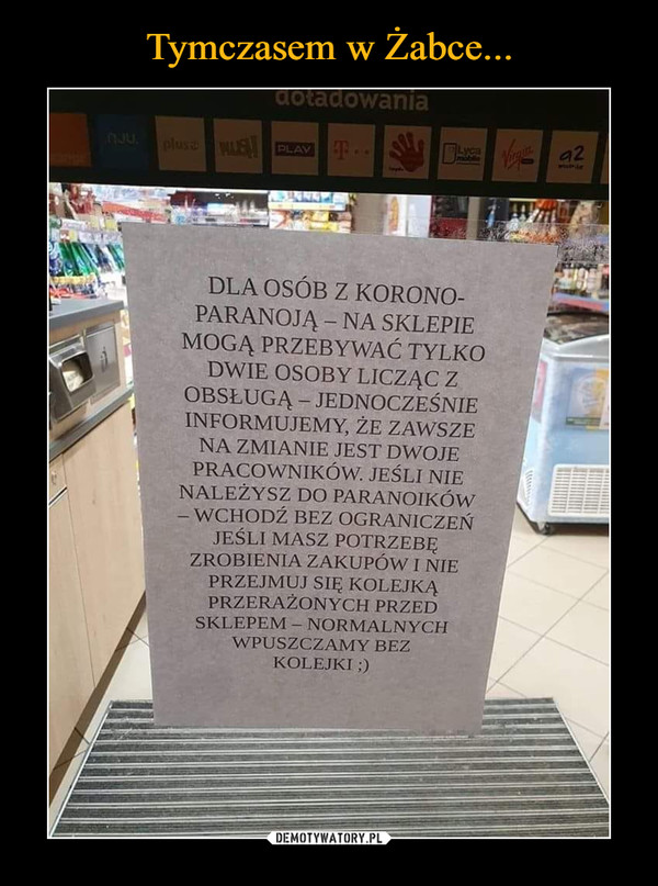  –  dotadowaniapluse E PLAYDA a2OJU.plusemotDLA OSÓB Z KORONO-PARANOJĄ – NA SKLEPIEMOGĄ PRZEBYWAĆ TYLKODWIE OSOBY LICZĄC ZOBSŁUGĄ – JEDNOCZEŚNIEINFORMUJEMY, ŻE ZAWSZENA ZMIANIE JEST DWOJEPRACOWNIKÓW. JEŚLI NIENALEŻYSZ DO PARANOIKÓW- WCHODŹ BEZ OGRANICZEŃJEŚLI MASZ POTRZEBĘZROBIENIA ZAKUPÓWI NIEPRZEJMUJ SIĘ KOLEJKĄPRZERAŻONYCH PRZEDSKLEPEM- NORMALNYCHWPUSZCZAMY BEZKOLEJKI ;)