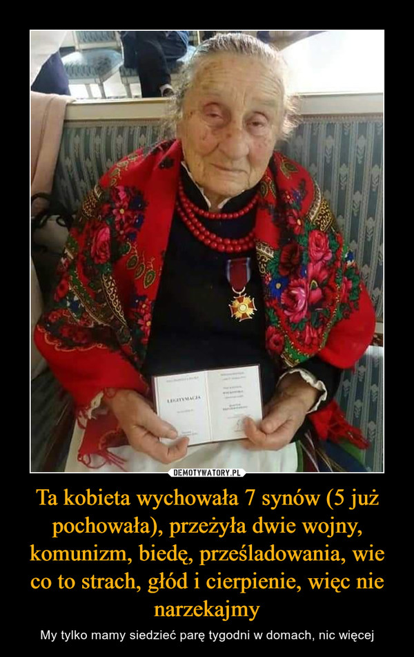 Ta kobieta wychowała 7 synów (5 już pochowała), przeżyła dwie wojny, komunizm, biedę, prześladowania, wie co to strach, głód i cierpienie, więc nie narzekajmy