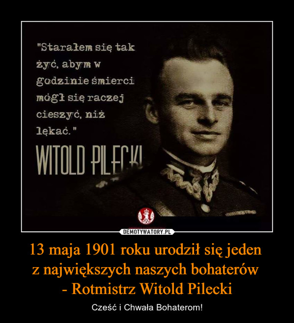13 maja 1901 roku urodził się jeden 
z największych naszych bohaterów 
- Rotmistrz Witold Pilecki