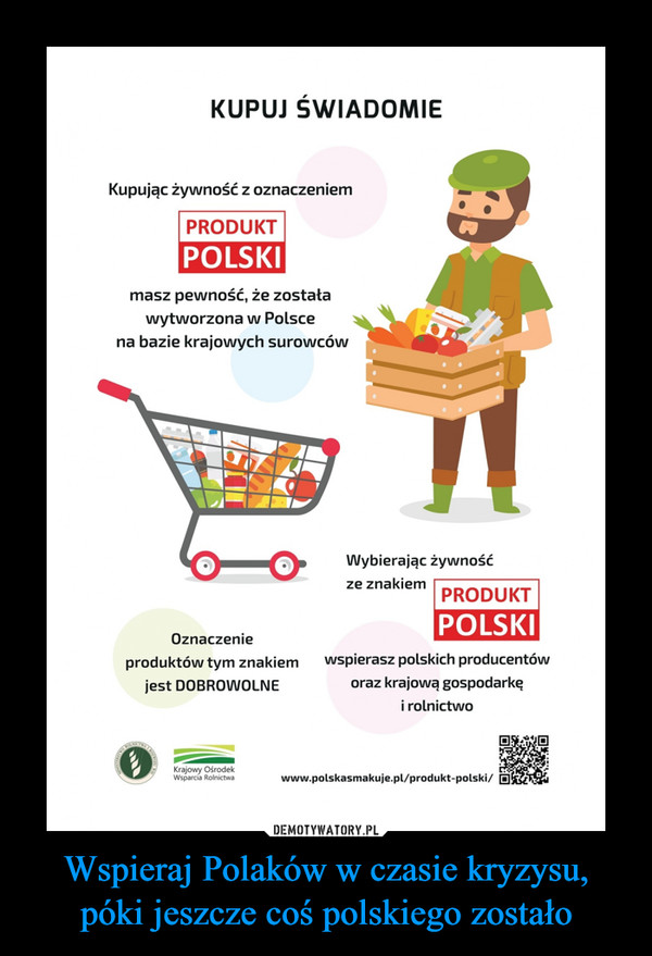 Wspieraj Polaków w czasie kryzysu, póki jeszcze coś polskiego zostało –  KUPUJ ŚWIADOMIEKupując żywność z oznaczeniemPRODUKTPOLSKImasz pewność, że zostaławytworzona w Polscena bazie krajowych surowcówWybierając żywnośćze znakiemPRODUKTPOLSKIOznaczenieproduktów tym znakiemwspierasz polskich producentówjest DOBROWOLNEoraz krajową gospodarkęi rolnictwoKrajowy OśrodekWsparcia Rolnictwawww.polskasmakuje.pl/produkt-polski/