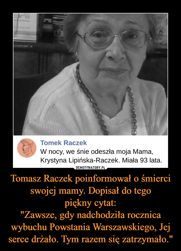 Tomasz Raczek poinformował o śmierci swojej mamy. Dopisał do tego
piękny cytat:
"Zawsze, gdy nadchodziła rocznica wybuchu Powstania Warszawskiego, Jej serce drżało. Tym razem się zatrzymało."