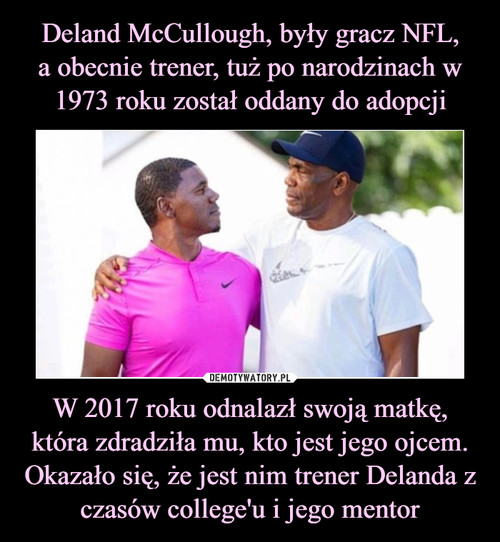 Deland McCullough, były gracz NFL,
a obecnie trener, tuż po narodzinach w 1973 roku został oddany do adopcji W 2017 roku odnalazł swoją matkę, która zdradziła mu, kto jest jego ojcem. Okazało się, że jest nim trener Delanda z czasów college'u i jego mentor