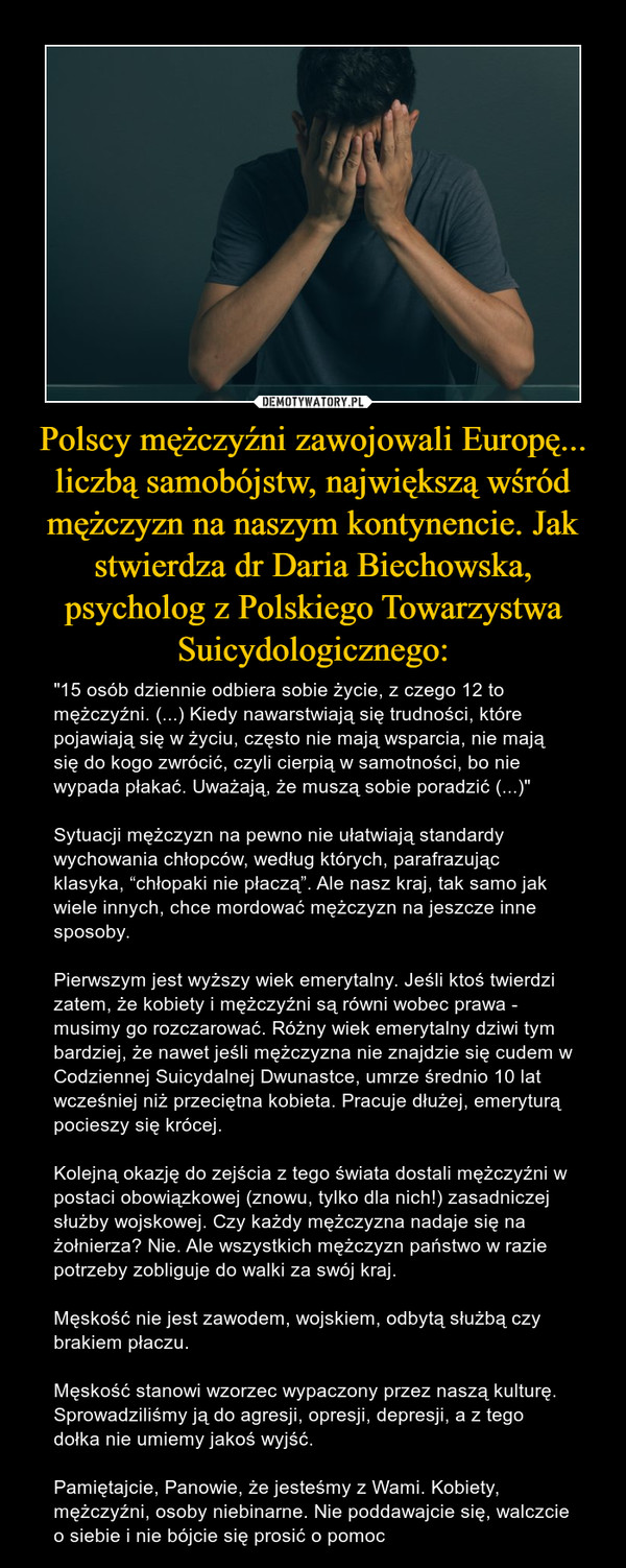 Polscy mężczyźni zawojowali Europę... liczbą samobójstw, największą wśród mężczyzn na naszym kontynencie. Jak stwierdza dr Daria Biechowska, psycholog z Polskiego Towarzystwa Suicydologicznego: – "15 osób dziennie odbiera sobie życie, z czego 12 to mężczyźni. (...) Kiedy nawarstwiają się trudności, które pojawiają się w życiu, często nie mają wsparcia, nie mają się do kogo zwrócić, czyli cierpią w samotności, bo nie wypada płakać. Uważają, że muszą sobie poradzić (...)"Sytuacji mężczyzn na pewno nie ułatwiają standardy wychowania chłopców, według których, parafrazując klasyka, “chłopaki nie płaczą”. Ale nasz kraj, tak samo jak wiele innych, chce mordować mężczyzn na jeszcze inne sposoby.Pierwszym jest wyższy wiek emerytalny. Jeśli ktoś twierdzi zatem, że kobiety i mężczyźni są równi wobec prawa - musimy go rozczarować. Różny wiek emerytalny dziwi tym bardziej, że nawet jeśli mężczyzna nie znajdzie się cudem w Codziennej Suicydalnej Dwunastce, umrze średnio 10 lat wcześniej niż przeciętna kobieta. Pracuje dłużej, emeryturą pocieszy się krócej.Kolejną okazję do zejścia z tego świata dostali mężczyźni w postaci obowiązkowej (znowu, tylko dla nich!) zasadniczej służby wojskowej. Czy każdy mężczyzna nadaje się na żołnierza? Nie. Ale wszystkich mężczyzn państwo w razie potrzeby zobliguje do walki za swój kraj.Męskość nie jest zawodem, wojskiem, odbytą służbą czy brakiem płaczu.Męskość stanowi wzorzec wypaczony przez naszą kulturę. Sprowadziliśmy ją do agresji, opresji, depresji, a z tego dołka nie umiemy jakoś wyjść.Pamiętajcie, Panowie, że jesteśmy z Wami. Kobiety, mężczyźni, osoby niebinarne. Nie poddawajcie się, walczcie o siebie i nie bójcie się prosić o pomoc 