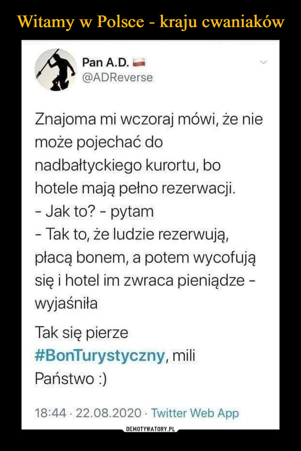  –  Pan A.D. —@ADReverseZnajoma mi wczoraj mówi, że niemoże pojechać donadbałtyckiego kurortu, bohotele mają pełno rezerwacji.- Jak to? - pytam- Tak to, że ludzie rezerwuję,płacę bonem, a potem wycofujęsię i hotel im zwraca pieniądze -wyjaśniłaTak się pierze#BonTurystyczny, miliPaństwo:)18:44 • 22.08.2020 • Twitter Web App