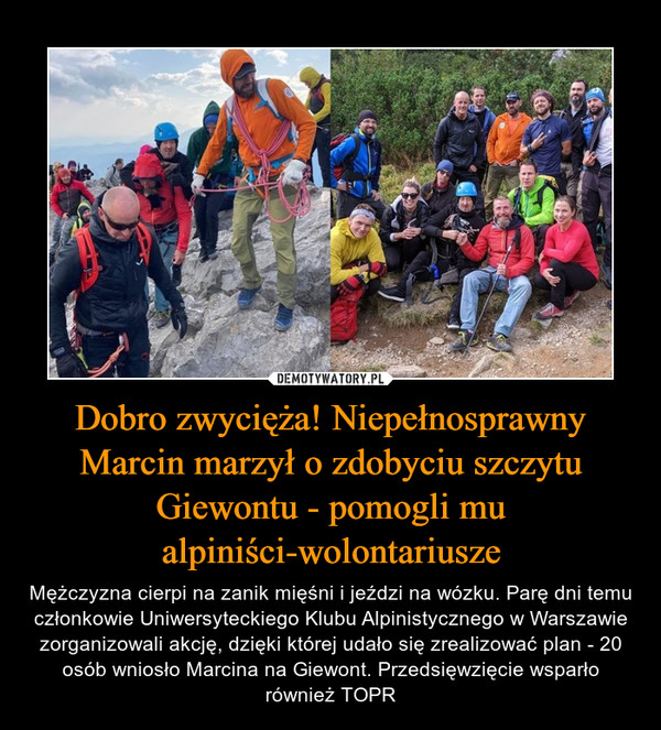 Dobro zwycięża! Niepełnosprawny Marcin marzył o zdobyciu szczytu Giewontu - pomogli mu alpiniści-wolontariusze – Mężczyzna cierpi na zanik mięśni i jeździ na wózku. Parę dni temu członkowie Uniwersyteckiego Klubu Alpinistycznego w Warszawie zorganizowali akcję, dzięki której udało się zrealizować plan - 20 osób wniosło Marcina na Giewont. Przedsięwzięcie wsparło również TOPR 