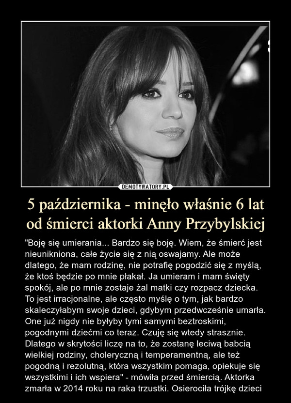 5 października - minęło właśnie 6 latod śmierci aktorki Anny Przybylskiej – "Boję się umierania... Bardzo się boję. Wiem, że śmierć jest nieunikniona, całe życie się z nią oswajamy. Ale może dlatego, że mam rodzinę, nie potrafię pogodzić się z myślą, że ktoś będzie po mnie płakał. Ja umieram i mam święty spokój, ale po mnie zostaje żal matki czy rozpacz dziecka. To jest irracjonalne, ale często myślę o tym, jak bardzo skaleczyłabym swoje dzieci, gdybym przedwcześnie umarła. One już nigdy nie byłyby tymi samymi beztroskimi, pogodnymi dziećmi co teraz. Czuję się wtedy strasznie. Dlatego w skrytości liczę na to, że zostanę leciwą babcią wielkiej rodziny, choleryczną i temperamentną, ale też pogodną i rezolutną, która wszystkim pomaga, opiekuje się wszystkimi i ich wspiera" - mówiła przed śmiercią. Aktorka zmarła w 2014 roku na raka trzustki. Osierociła trójkę dzieci 