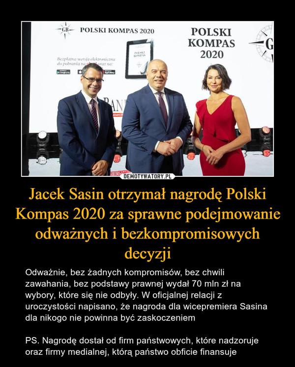 Jacek Sasin otrzymał nagrodę Polski Kompas 2020 za sprawne podejmowanie odważnych i bezkompromisowych decyzji – Odważnie, bez żadnych kompromisów, bez chwili zawahania, bez podstawy prawnej wydał 70 mln zł na wybory, które się nie odbyły. W oficjalnej relacji z uroczystości napisano, że nagroda dla wicepremiera Sasina dla nikogo nie powinna być zaskoczeniemPS. Nagrodę dostał od firm państwowych, które nadzoruje oraz firmy medialnej, którą państwo obficie finansuje 