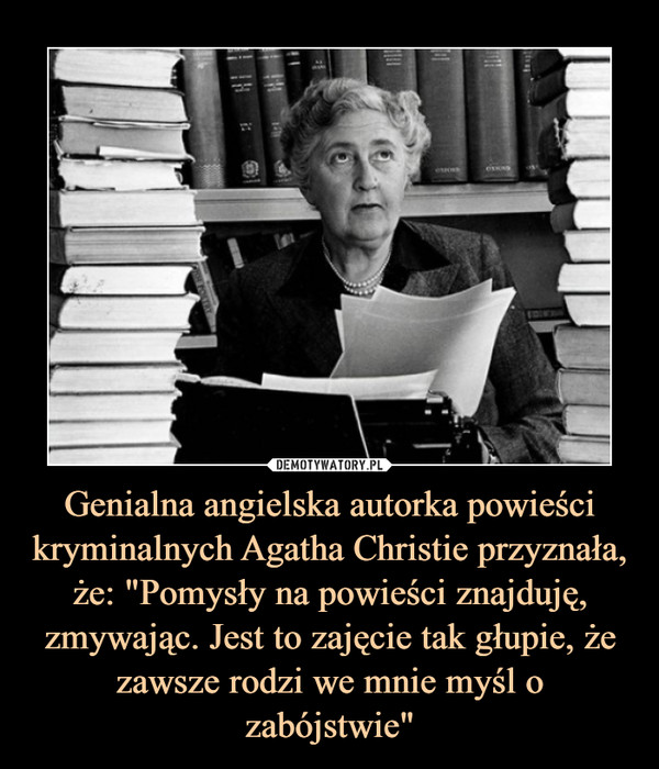 Genialna angielska autorka powieści kryminalnych Agatha Christie przyznała, że: "Pomysły na powieści znajduję, zmywając. Jest to zajęcie tak głupie, że zawsze rodzi we mnie myśl o zabójstwie"