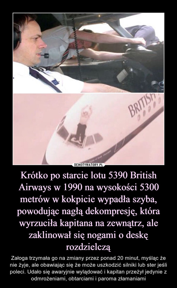 Krótko po starcie lotu 5390 British Airways w 1990 na wysokości 5300 metrów w kokpicie wypadła szyba, powodując nagłą dekompresję, która wyrzuciła kapitana na zewnątrz, ale zaklinował się nogami o deskę rozdzielczą