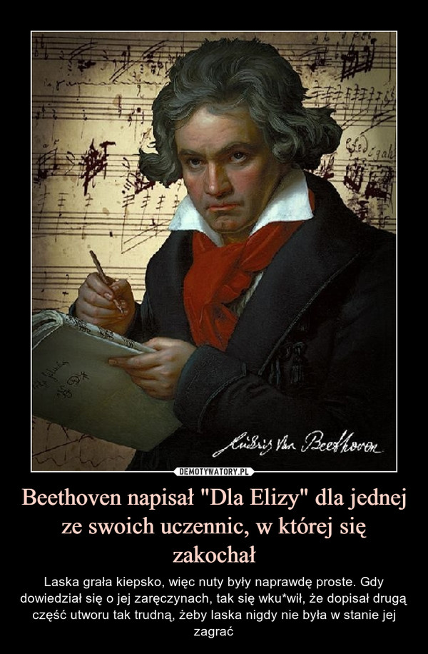Beethoven napisał "Dla Elizy" dla jednej ze swoich uczennic, w której się zakochał – Laska grała kiepsko, więc nuty były naprawdę proste. Gdy dowiedział się o jej zaręczynach, tak się wku*wił, że dopisał drugą część utworu tak trudną, żeby laska nigdy nie była w stanie jej zagrać 