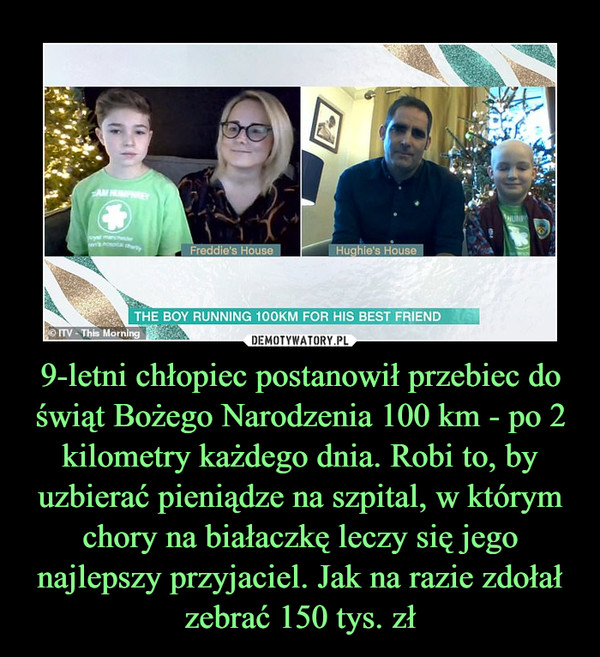 9-letni chłopiec postanowił przebiec do świąt Bożego Narodzenia 100 km - po 2 kilometry każdego dnia. Robi to, by uzbierać pieniądze na szpital, w którym chory na białaczkę leczy się jego najlepszy przyjaciel. Jak na razie zdołał zebrać 150 tys. zł