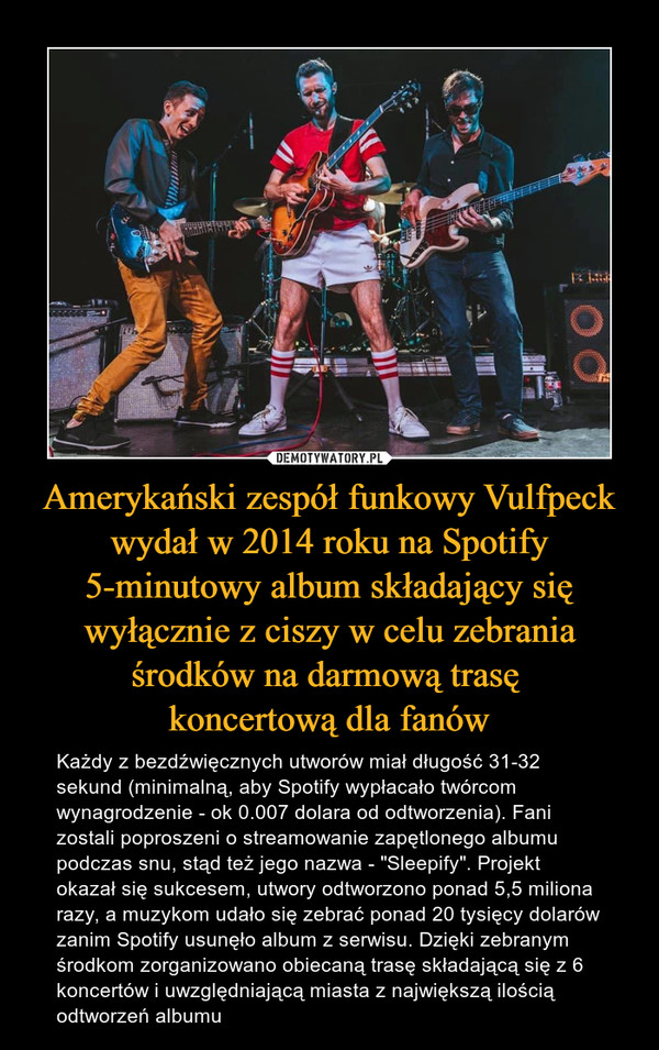 Amerykański zespół funkowy Vulfpeck wydał w 2014 roku na Spotify 5-minutowy album składający się wyłącznie z ciszy w celu zebrania środków na darmową trasę koncertową dla fanów – Każdy z bezdźwięcznych utworów miał długość 31-32 sekund (minimalną, aby Spotify wypłacało twórcom wynagrodzenie - ok 0.007 dolara od odtworzenia). Fani zostali poproszeni o streamowanie zapętlonego albumu podczas snu, stąd też jego nazwa - "Sleepify". Projekt okazał się sukcesem, utwory odtworzono ponad 5,5 miliona razy, a muzykom udało się zebrać ponad 20 tysięcy dolarów zanim Spotify usunęło album z serwisu. Dzięki zebranym środkom zorganizowano obiecaną trasę składającą się z 6 koncertów i uwzględniającą miasta z największą ilością odtworzeń albumu 