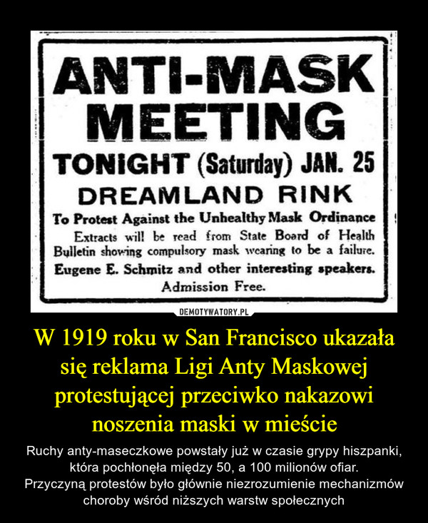 W 1919 roku w San Francisco ukazała się reklama Ligi Anty Maskowej protestującej przeciwko nakazowi noszenia maski w mieście – Ruchy anty-maseczkowe powstały już w czasie grypy hiszpanki, która pochłonęła między 50, a 100 milionów ofiar.Przyczyną protestów było głównie niezrozumienie mechanizmów choroby wśród niższych warstw społecznych 