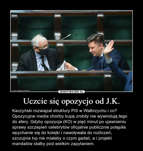 Uczcie się opozycjo od J.K. – Kaczyński rozwiązał struktury PiS w Wałbrzychu i co? Opozycyjne media choćby kupę zrobiły nie wywindują tego do afery. Gdyby opozycja (KO) w pięć minut po ujawnieniu sprawy szczepień celebrytów oficjalnie publicznie potępiła wpychanie się do kolejki i nawoływała do rozliczeń, szczujnia tvp nie miałaby o czym gadać, a i projekt mandatów stałby pod wielkim zapytaniem. 