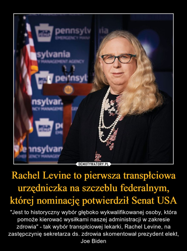 Rachel Levine to pierwsza transpłciowa urzędniczka na szczeblu federalnym, której nominację potwierdził Senat USA – "Jest to historyczny wybór głęboko wykwalifikowanej osoby, która pomoże kierować wysiłkami naszej administracji w zakresie zdrowia" - tak wybór transpłciowej lekarki, Rachel Levine, na zastępczynię sekretarza ds. zdrowia skomentował prezydent elekt, Joe Biden 