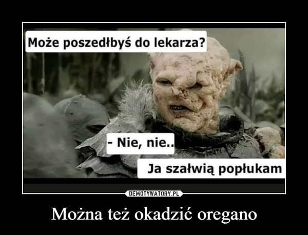 Można też okadzić oregano –  Może poszedłbyś do lekarza? - Nie, nie Ja szałwią popłukam