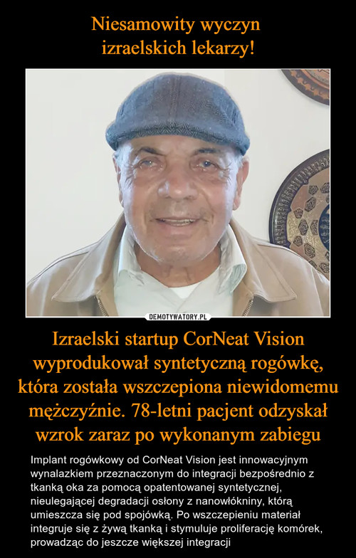 Niesamowity wyczyn 
izraelskich lekarzy! Izraelski startup CorNeat Vision wyprodukował syntetyczną rogówkę, która została wszczepiona niewidomemu mężczyźnie. 78-letni pacjent odzyskał wzrok zaraz po wykonanym zabiegu