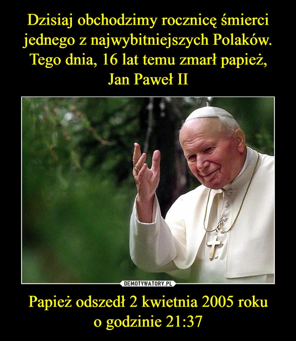 Dzisiaj obchodzimy rocznicę śmierci jednego z najwybitniejszych Polaków. Tego dnia, 16 lat temu zmarł papież,
Jan Paweł II Papież odszedł 2 kwietnia 2005 roku
o godzinie 21:37