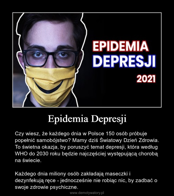 Epidemia Depresji – Czy wiesz, że każdego dnia w Polsce 150 osób próbuje popełnić samobójstwo? Mamy dziś Światowy Dzień Zdrowia. To świetna okazja, by poruszyć temat depresji, która według WHO do 2030 roku będzie najczęściej występującą chorobą na świecie.Każdego dnia miliony osób zakładają maseczki i dezynfekują ręce - jednocześnie nie robiąc nic, by zadbać o swoje zdrowie psychiczne. 
