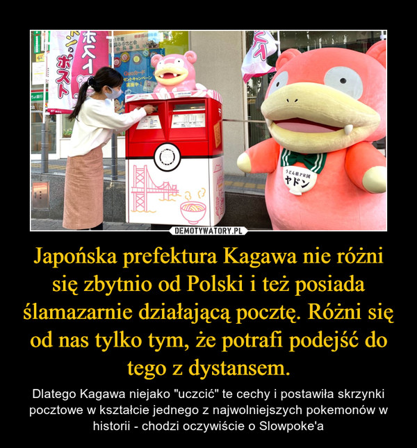 Japońska prefektura Kagawa nie różni się zbytnio od Polski i też posiada ślamazarnie działającą pocztę. Różni się od nas tylko tym, że potrafi podejść do tego z dystansem. – Dlatego Kagawa niejako "uczcić" te cechy i postawiła skrzynki pocztowe w kształcie jednego z najwolniejszych pokemonów w historii - chodzi oczywiście o Slowpoke'a 