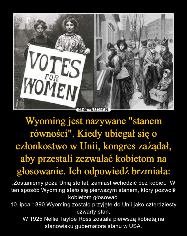 Wyoming jest nazywane "stanem równości". Kiedy ubiegał się o członkostwo w Unii, kongres zażądał, aby przestali zezwalać kobietom na głosowanie. Ich odpowiedź brzmiała: – „Zostaniemy poza Unią sto lat, zamiast wchodzić bez kobiet.” W ten sposób Wyoming stało się pierwszym stanem, który pozwolił kobietom głosować.10 lipca 1890 Wyoming zostało przyjęte do Unii jako czterdziesty czwarty stan.W 1925 Nellie Tayloe Ross została pierwszą kobietą na stanowisku gubernatora stanu w USA. 