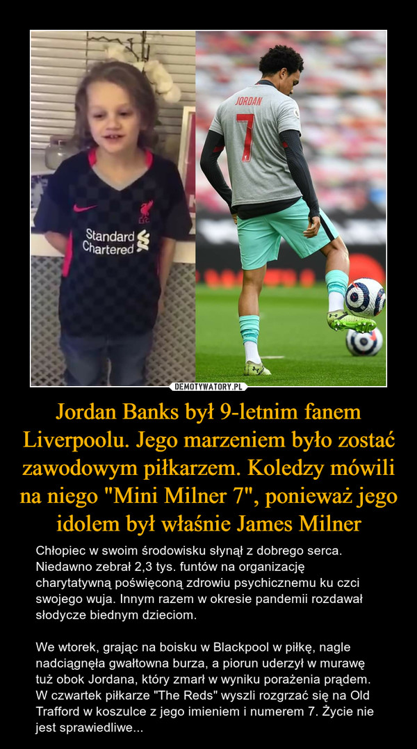 Jordan Banks był 9-letnim fanem Liverpoolu. Jego marzeniem było zostać zawodowym piłkarzem. Koledzy mówili na niego "Mini Milner 7", ponieważ jego idolem był właśnie James Milner