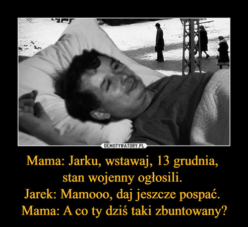 Mama: Jarku, wstawaj, 13 grudnia, 
stan wojenny ogłosili. 
Jarek: Mamooo, daj jeszcze pospać. 
Mama: A co ty dziś taki zbuntowany?