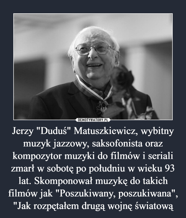 Jerzy "Duduś" Matuszkiewicz, wybitny muzyk jazzowy, saksofonista oraz kompozytor muzyki do filmów i seriali zmarł w sobotę po południu w wieku 93 lat. Skomponował muzykę do takich filmów jak "Poszukiwany, poszukiwana", "Jak rozpętałem drugą wojnę światową –  