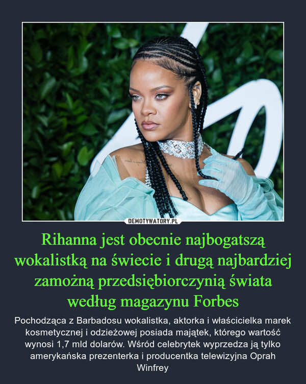 Rihanna jest obecnie najbogatszą wokalistką na świecie i drugą najbardziej zamożną przedsiębiorczynią świata według magazynu Forbes – Pochodząca z Barbadosu wokalistka, aktorka i właścicielka marek kosmetycznej i odzieżowej posiada majątek, którego wartość wynosi 1,7 mld dolarów. Wśród celebrytek wyprzedza ją tylko amerykańska prezenterka i producentka telewizyjna Oprah Winfrey 