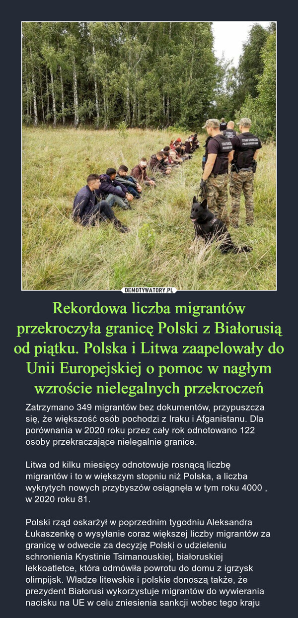 Rekordowa liczba migrantów przekroczyła granicę Polski z Białorusią od piątku. Polska i Litwa zaapelowały do Unii Europejskiej o pomoc w nagłym wzroście nielegalnych przekroczeń – Zatrzymano 349 migrantów bez dokumentów, przypuszcza się, że większość osób pochodzi z Iraku i Afganistanu. Dla porównania w 2020 roku przez cały rok odnotowano 122 osoby przekraczające nielegalnie granice.Litwa od kilku miesięcy odnotowuje rosnącą liczbę migrantów i to w większym stopniu niż Polska, a liczba wykrytych nowych przybyszów osiągnęła w tym roku 4000 , w 2020 roku 81.Polski rząd oskarżył w poprzednim tygodniu Aleksandra Łukaszenkę o wysyłanie coraz większej liczby migrantów za granicę w odwecie za decyzję Polski o udzieleniu schronienia Krystinie Tsimanouskiej, białoruskiej lekkoatletce, która odmówiła powrotu do domu z igrzysk olimpijsk. Władze litewskie i polskie donoszą także, że prezydent Białorusi wykorzystuje migrantów do wywierania nacisku na UE w celu zniesienia sankcji wobec tego kraju 