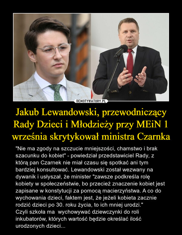 Jakub Lewandowski, przewodniczący Rady Dzieci i Młodzieży przy MEiN 1 września skrytykował ministra Czarnka – "Nie ma zgody na szczucie mniejszości, chamstwo i brak szacunku do kobiet" - powiedział przedstawiciel Rady, z którą pan Czarnek nie miał czasu się spotkać ani tym bardziej konsultować. Lewandowski został wezwany na dywanik i usłyszał, że minister "zawsze podkreśla rolę kobiety w społeczeństwie, bo przecież znaczenie kobiet jest zapisane w konstytucji za pomocą macierzyństwa. A co do wychowania dzieci, faktem jest, że jeżeli kobieta zacznie rodzić dzieci po 30. roku życia, to ich mniej urodzi." Czyli szkoła ma  wychowywać dziewczynki do roli inkubatorów, których wartość będzie określać ilość urodzonych dzieci... 