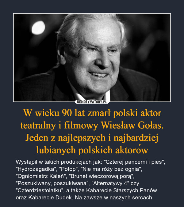 W wieku 90 lat zmarł polski aktor teatralny i filmowy Wiesław Gołas. Jeden z najlepszych i najbardziej lubianych polskich aktorów – Wystąpił w takich produkcjach jak: "Czterej pancerni i pies", "Hydrozagadka", "Potop", "Nie ma róży bez ognia", "Ogniomistrz Kaleń", "Brunet wieczorową porą", "Poszukiwany, poszukiwana", "Alternatywy 4" czy "Czterdziestolatku", a także Kabarecie Starszych Panów oraz Kabarecie Dudek. Na zawsze w naszych sercach 