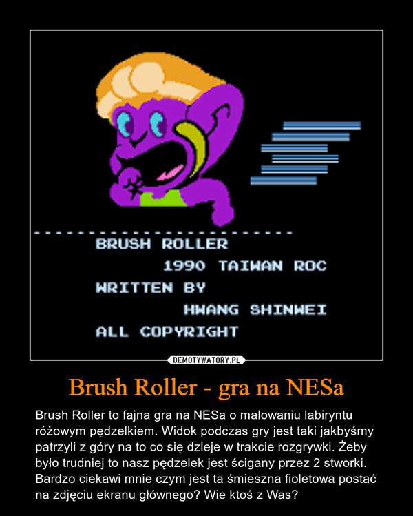Brush Roller - gra na NESa – Brush Roller to fajna gra na NESa o malowaniu labiryntu różowym pędzelkiem. Widok podczas gry jest taki jakbyśmy patrzyli z góry na to co się dzieje w trakcie rozgrywki. Żeby było trudniej to nasz pędzelek jest ścigany przez 2 stworki. Bardzo ciekawi mnie czym jest ta śmieszna fioletowa postać na zdjęciu ekranu głównego? Wie ktoś z Was? 