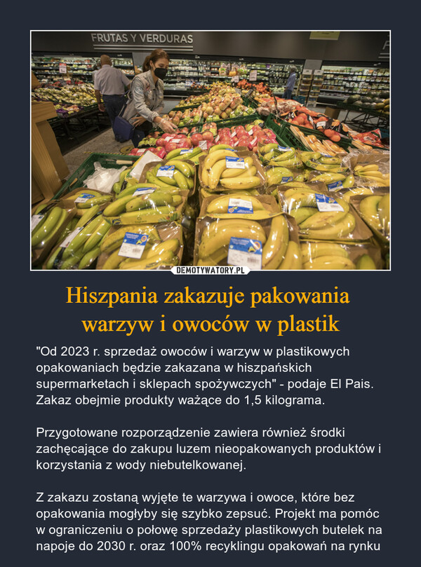 Hiszpania zakazuje pakowania warzyw i owoców w plastik – "Od 2023 r. sprzedaż owoców i warzyw w plastikowych opakowaniach będzie zakazana w hiszpańskich supermarketach i sklepach spożywczych" - podaje El Pais. Zakaz obejmie produkty ważące do 1,5 kilograma.Przygotowane rozporządzenie zawiera również środki zachęcające do zakupu luzem nieopakowanych produktów i korzystania z wody niebutelkowanej.Z zakazu zostaną wyjęte te warzywa i owoce, które bez opakowania mogłyby się szybko zepsuć. Projekt ma pomóc w ograniczeniu o połowę sprzedaży plastikowych butelek na napoje do 2030 r. oraz 100% recyklingu opakowań na rynku 