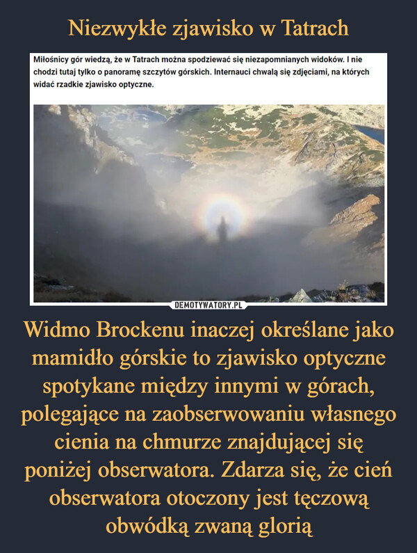Niezwykłe zjawisko w Tatrach Widmo Brockenu inaczej określane jako mamidło górskie to zjawisko optyczne spotykane między innymi w górach, polegające na zaobserwowaniu własnego cienia na chmurze znajdującej się poniżej obserwatora. Zdarza się, że cień obserwatora otoczony jest tęczową obwódką zwaną glorią