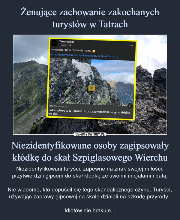 Niezidentyfikowane osoby zagipsowały kłódkę do skał Szpiglasowego Wierchu – Niezidentyfikowani turyści, zapewne na znak swojej miłości, przytwierdzili gipsem do skał kłódkę ze swoimi inicjałami i datą.Nie wiadomo, kto dopuścił się tego skandalicznego czynu. Turyści, używając zaprawy gipsowej na skale działali na szkodę przyrody. ''Idiotów nie brakuje...'' 