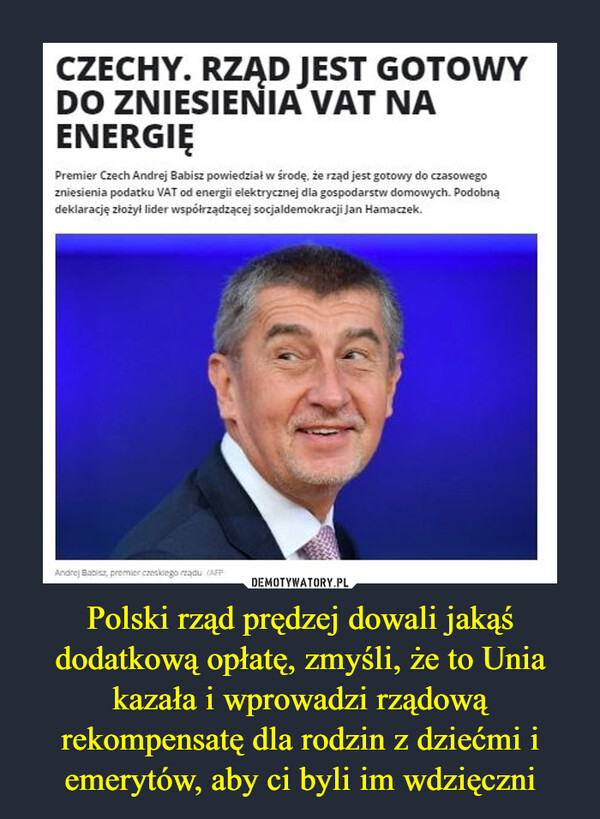 Polski rząd prędzej dowali jakąś dodatkową opłatę, zmyśli, że to Unia kazała i wprowadzi rządową rekompensatę dla rodzin z dziećmi i emerytów, aby ci byli im wdzięczni –  CZECHY. RZĄD JEST GOTOWY DO ZNIESIENIA VAT NA ENERGIĘ Premier Czech Andrej Babisz powiedziai w środę, że rząd jest gotowy do czasowego zniesienia podatku VAT od energii elektrycznej dla gospodarstw domowych. Podobną deklarację ziozyl lider wspólrządzącej socjaldemokracji Jan Hamaaek.