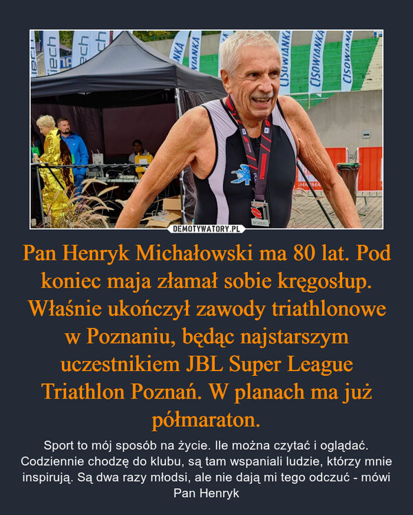 Pan Henryk Michałowski ma 80 lat. Pod koniec maja złamał sobie kręgosłup. Właśnie ukończył zawody triathlonowe w Poznaniu, będąc najstarszym uczestnikiem JBL Super League Triathlon Poznań. W planach ma już półmaraton.
