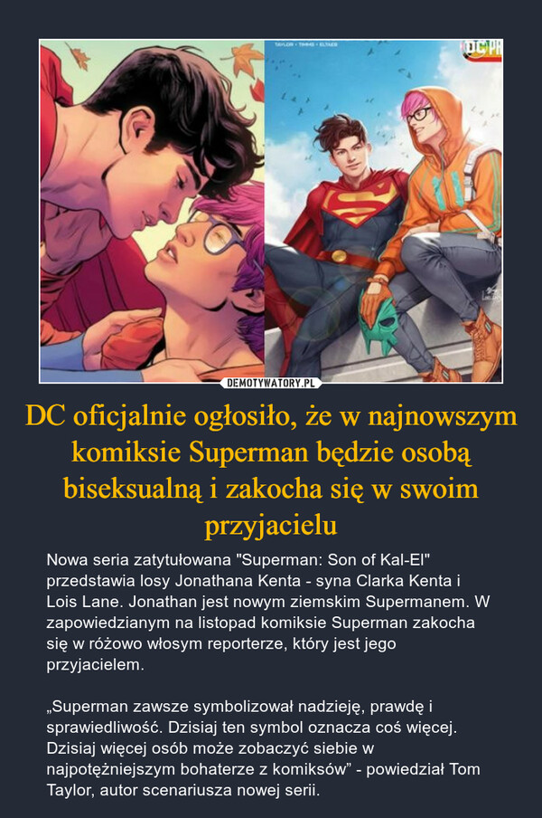 DC oficjalnie ogłosiło, że w najnowszym komiksie Superman będzie osobą biseksualną i zakocha się w swoim przyjacielu – Nowa seria zatytułowana "Superman: Son of Kal-El" przedstawia losy Jonathana Kenta - syna Clarka Kenta i Lois Lane. Jonathan jest nowym ziemskim Supermanem. W zapowiedzianym na listopad komiksie Superman zakocha się w różowo włosym reporterze, który jest jego przyjacielem.„Superman zawsze symbolizował nadzieję, prawdę i sprawiedliwość. Dzisiaj ten symbol oznacza coś więcej. Dzisiaj więcej osób może zobaczyć siebie w najpotężniejszym bohaterze z komiksów” - powiedział Tom Taylor, autor scenariusza nowej serii. 