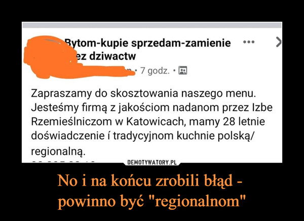 No i na końcu zrobili błąd - powinno być "regionalnom" –  Rytom-kupie sprzedam-zamienieez dziwactw7 godz.Zapraszamy do skosztowania naszego menu.Jesteśmy firmą z jakościom nadanom przez IzbęRzemieślniczom w Katowicach, mamy 28 letniedoświadczenie i tradycyjnom kuchnie polską/regionalną.