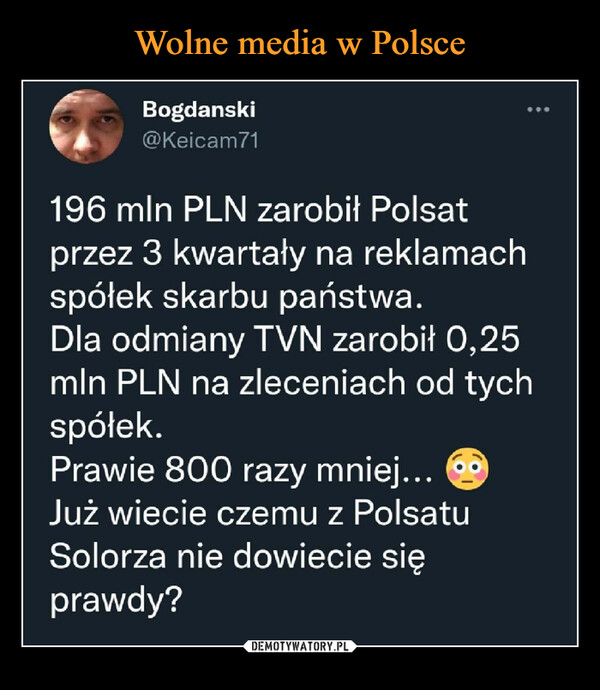  –  Bogdański@Keicam71196 min PLN zarobił Polsatprzez 3 kwartały na reklamachspółek skarbu państwa.Dla odmiany TVN zarobił 0,25min PLN na zleceniach od tychspółek.Prawie 800 razy mniej... ®Już wiecie czemu z PolsatuSolorza nie dowiecie sięprawdy?