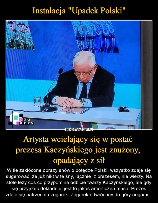 Artysta wcielający się w postać prezesa Kaczyńskiego jest znużony, opadający z sił – W tle zakłócone obrazy snów o potędze Polski, wszystko zdaje się sugerować, że już nikt w te sny, łącznie  z prezesem, nie wierzy. Na stole leży coś co przypomina odbicie twarzy Kaczyńskiego, ale gdy się przyjrzeć dokładniej jest to jakaś amorficzna masa. Prezes zdaje się patrzeć na zegarek. Zegarek odwrócony do góry nogami... 