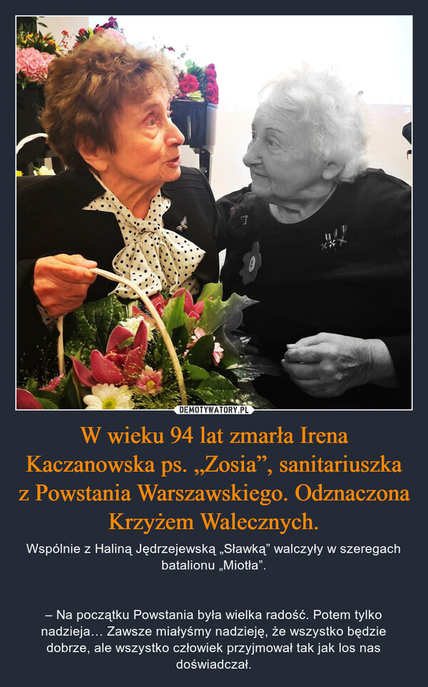 W wieku 94 lat zmarła Irena Kaczanowska ps. „Zosia”, sanitariuszka z Powstania Warszawskiego. Odznaczona Krzyżem Walecznych. – Wspólnie z Haliną Jędrzejewską „Sławką” walczyły w szeregach batalionu „Miotła”.– Na początku Powstania była wielka radość. Potem tylko nadzieja… Zawsze miałyśmy nadzieję, że wszystko będzie dobrze, ale wszystko człowiek przyjmował tak jak los nas doświadczał. 